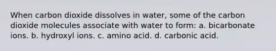 When carbon dioxide dissolves in water, some of the carbon dioxide molecules associate with water to form: a. bicarbonate ions. b. hydroxyl ions. c. amino acid. d. carbonic acid.