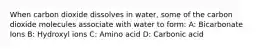 When carbon dioxide dissolves in water, some of the carbon dioxide molecules associate with water to form: A: Bicarbonate Ions B: Hydroxyl ions C: Amino acid D: Carbonic acid