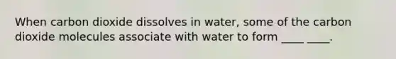 When carbon dioxide dissolves in water, some of the carbon dioxide molecules associate with water to form ____ ____.