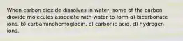 When carbon dioxide dissolves in water, some of the carbon dioxide molecules associate with water to form a) bicarbonate ions. b) carbaminohemoglobin. c) carbonic acid. d) hydrogen ions.