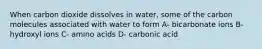 When carbon dioxide dissolves in water, some of the carbon molecules associated with water to form A- bicarbonate ions B- hydroxyl ions C- amino acids D- carbonic acid