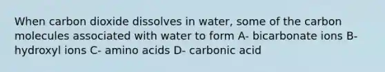 When carbon dioxide dissolves in water, some of the carbon molecules associated with water to form A- bicarbonate ions B- hydroxyl ions C- amino acids D- carbonic acid