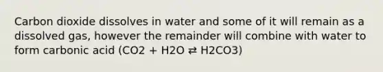 Carbon dioxide dissolves in water and some of it will remain as a dissolved gas, however the remainder will combine with water to form carbonic acid (CO2 + H2O ⇄ H2CO3)