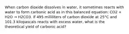 When carbon dioxide dissolves in water, it sometimes reacts with water to form carbonic acid as in this balanced equation: CO2 + H2O → H2CO3. If 495 milliliters of carbon dioxide at 25°C and 101.3 kilopascals reacts with excess water, what is the theoretical yield of carbonic acid?