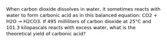 When carbon dioxide dissolves in water, it sometimes reacts with water to form carbonic acid as in this balanced equation: CO2 + H2O → H2CO3. If 495 milliliters of carbon dioxide at 25°C and 101.3 kilopascals reacts with excess water, what is the theoretical yield of carbonic acid?