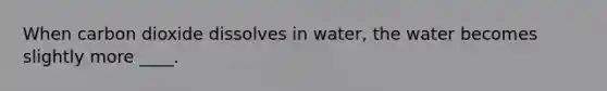 When carbon dioxide dissolves in water, the water becomes slightly more ____.