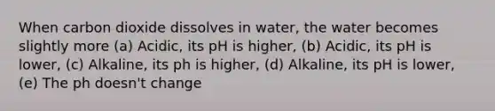 When carbon dioxide dissolves in water, the water becomes slightly more (a) Acidic, its pH is higher, (b) Acidic, its pH is lower, (c) Alkaline, its ph is higher, (d) Alkaline, its pH is lower, (e) The ph doesn't change