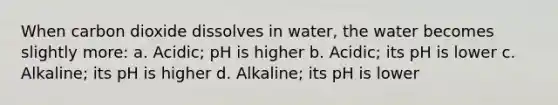 When carbon dioxide dissolves in water, the water becomes slightly more: a. Acidic; pH is higher b. Acidic; its pH is lower c. Alkaline; its pH is higher d. Alkaline; its pH is lower