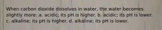 When carbon dioxide dissolves in water, the water becomes slightly more: a. acidic; its pH is higher. b. acidic; its pH is lower. c. alkaline; its pH is higher. d. alkaline; its pH is lower.