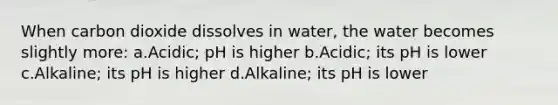 When carbon dioxide dissolves in water, the water becomes slightly more: a.Acidic; pH is higher b.Acidic; its pH is lower c.Alkaline; its pH is higher d.Alkaline; its pH is lower