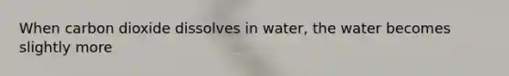 When carbon dioxide dissolves in water, the water becomes slightly more