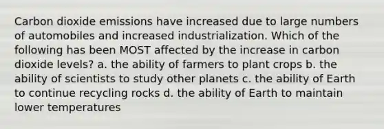 Carbon dioxide emissions have increased due to large numbers of automobiles and increased industrialization. Which of the following has been MOST affected by the increase in carbon dioxide levels? a. the ability of farmers to plant crops b. the ability of scientists to study other planets c. the ability of Earth to continue recycling rocks d. the ability of Earth to maintain lower temperatures