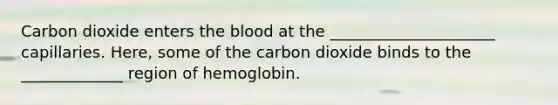 Carbon dioxide enters <a href='https://www.questionai.com/knowledge/k7oXMfj7lk-the-blood' class='anchor-knowledge'>the blood</a> at the _____________________ capillaries. Here, some of the carbon dioxide binds to the _____________ region of hemoglobin.