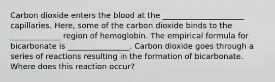 Carbon dioxide enters the blood at the _____________________ capillaries. Here, some of the carbon dioxide binds to the _____________ region of hemoglobin. The empirical formula for bicarbonate is ________________. Carbon dioxide goes through a series of reactions resulting in the formation of bicarbonate. Where does this reaction occur?