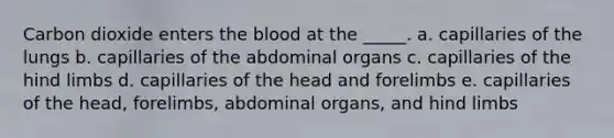 Carbon dioxide enters the blood at the _____. a. capillaries of the lungs b. capillaries of the abdominal organs c. capillaries of the hind limbs d. capillaries of the head and forelimbs e. capillaries of the head, forelimbs, abdominal organs, and hind limbs