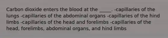 Carbon dioxide enters <a href='https://www.questionai.com/knowledge/k7oXMfj7lk-the-blood' class='anchor-knowledge'>the blood</a> at the _____. -capillaries of the lungs -capillaries of the abdominal organs -capillaries of the hind limbs -capillaries of the head and forelimbs -capillaries of the head, forelimbs, abdominal organs, and hind limbs