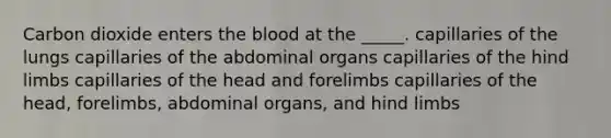 Carbon dioxide enters the blood at the _____. capillaries of the lungs capillaries of the abdominal organs capillaries of the hind limbs capillaries of the head and forelimbs capillaries of the head, forelimbs, abdominal organs, and hind limbs