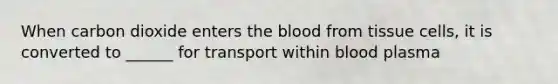 When carbon dioxide enters the blood from tissue cells, it is converted to ______ for transport within blood plasma