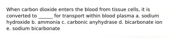 When carbon dioxide enters the blood from tissue cells, it is converted to ______ for transport within blood plasma a. sodium hydroxide b. ammonia c. carbonic anyhydrase d. bicarbonate ion e. sodium bicarbonate