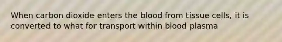 When carbon dioxide enters the blood from tissue cells, it is converted to what for transport within blood plasma