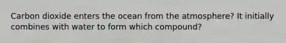 Carbon dioxide enters the ocean from the atmosphere? It initially combines with water to form which compound?