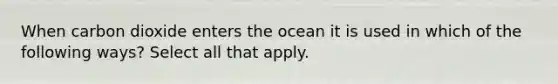 When carbon dioxide enters the ocean it is used in which of the following ways? Select all that apply.