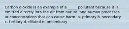 Carbon dioxide is an example of a _____ pollutant because it is emitted directly into the air from natural and human processes at concentrations that can cause harm. a. primary b. secondary c. tertiary d. diluted e. preliminary