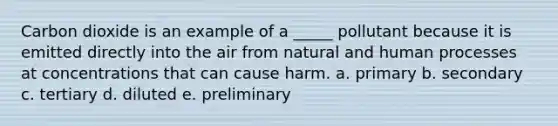 Carbon dioxide is an example of a _____ pollutant because it is emitted directly into the air from natural and human processes at concentrations that can cause harm. a. primary b. secondary c. tertiary d. diluted e. preliminary