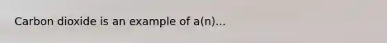 Carbon dioxide is an example of a(n)...