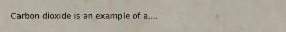 Carbon dioxide is an example of a....