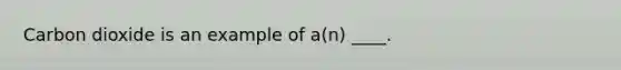 Carbon dioxide is an example of a(n) ____.