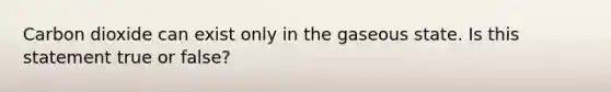 Carbon dioxide can exist only in the gaseous state. Is this statement true or false?