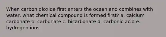 When carbon dioxide first enters the ocean and combines with water, what chemical compound is formed first? a. calcium carbonate b. carbonate c. bicarbonate d. carbonic acid e. hydrogen ions