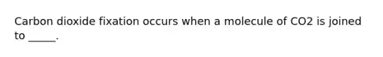Carbon dioxide fixation occurs when a molecule of CO2 is joined to _____.