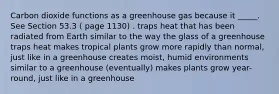 Carbon dioxide functions as a greenhouse gas because it _____. See Section 53.3 ( page 1130) . traps heat that has been radiated from Earth similar to the way the glass of a greenhouse traps heat makes tropical plants grow more rapidly than normal, just like in a greenhouse creates moist, humid environments similar to a greenhouse (eventually) makes plants grow year-round, just like in a greenhouse