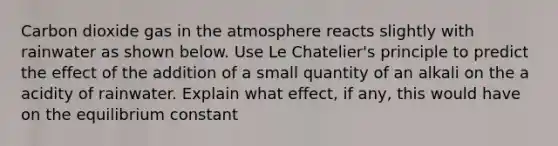 Carbon dioxide gas in the atmosphere reacts slightly with rainwater as shown below. Use Le Chatelier's principle to predict the effect of the addition of a small quantity of an alkali on the a acidity of rainwater. Explain what effect, if any, this would have on the equilibrium constant