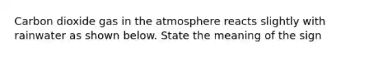 Carbon dioxide gas in the atmosphere reacts slightly with rainwater as shown below. State the meaning of the sign