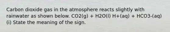 Carbon dioxide gas in the atmosphere reacts slightly with rainwater as shown below. CO2(g) + H2O(l) H+(aq) + HCO3-(aq) (i) State the meaning of the sign.