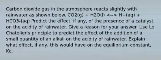 Carbon dioxide gas in the atmosphere reacts slightly with rainwater as shown below. CO2(g) + H2O(l) H+(aq) + HCO3-(aq) Predict the effect, if any, of the presence of a catalyst on the acidity of rainwater. Give a reason for your answer. Use Le Chatelier's principle to predict the effect of the addition of a small quantity of an alkali on the acidity of rainwater. Explain what effect, if any, this would have on the equilibrium constant, Kc.