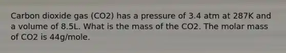 Carbon dioxide gas (CO2) has a pressure of 3.4 atm at 287K and a volume of 8.5L. What is the mass of the CO2. The molar mass of CO2 is 44g/mole.