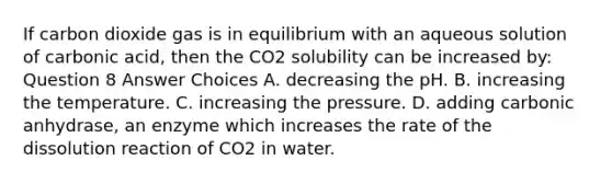 If carbon dioxide gas is in equilibrium with an aqueous solution of carbonic acid, then the CO2 solubility can be increased by: Question 8 Answer Choices A. decreasing the pH. B. increasing the temperature. C. increasing the pressure. D. adding carbonic anhydrase, an enzyme which increases the rate of the dissolution reaction of CO2 in water.