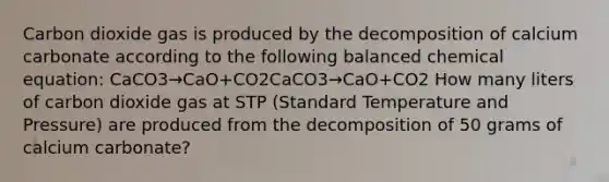 Carbon dioxide gas is produced by the decomposition of calcium carbonate according to the following balanced chemical equation: CaCO3→CaO+CO2CaCO3​→CaO+CO2​ How many liters of carbon dioxide gas at STP (Standard Temperature and Pressure) are produced from the decomposition of 50 grams of calcium carbonate?