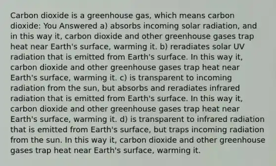 Carbon dioxide is a greenhouse gas, which means carbon dioxide: You Answered a) absorbs incoming solar radiation, and in this way it, carbon dioxide and other greenhouse gases trap heat near Earth's surface, warming it. b) reradiates solar UV radiation that is emitted from Earth's surface. In this way it, carbon dioxide and other greenhouse gases trap heat near Earth's surface, warming it. c) is transparent to incoming radiation from the sun, but absorbs and reradiates infrared radiation that is emitted from Earth's surface. In this way it, carbon dioxide and other greenhouse gases trap heat near Earth's surface, warming it. d) is transparent to infrared radiation that is emitted from Earth's surface, but traps incoming radiation from the sun. In this way it, carbon dioxide and other greenhouse gases trap heat near Earth's surface, warming it.