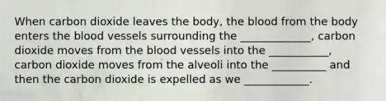 When carbon dioxide leaves the body, the blood from the body enters the blood vessels surrounding the _____________, carbon dioxide moves from the blood vessels into the ___________, carbon dioxide moves from the alveoli into the __________ and then the carbon dioxide is expelled as we ____________.