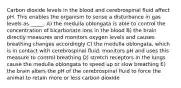 Carbon dioxide levels in the blood and cerebrospinal fluid affect pH. This enables the organism to sense a disturbance in gas levels as _____. A) the medulla oblongata is able to control the concentration of bicarbonate ions in the blood B) the brain directly measures and monitors oxygen levels and causes breathing changes accordingly C) the medulla oblongata, which is in contact with cerebrospinal fluid, monitors pH and uses this measure to control breathing D) stretch receptors in the lungs cause the medulla oblongata to speed up or slow breathing E) the brain alters the pH of the cerebrospinal fluid to force the animal to retain more or less carbon dioxide