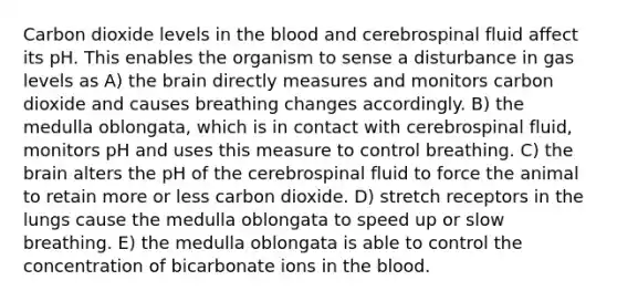 Carbon dioxide levels in the blood and cerebrospinal fluid affect its pH. This enables the organism to sense a disturbance in gas levels as A) the brain directly measures and monitors carbon dioxide and causes breathing changes accordingly. B) the medulla oblongata, which is in contact with cerebrospinal fluid, monitors pH and uses this measure to control breathing. C) the brain alters the pH of the cerebrospinal fluid to force the animal to retain more or less carbon dioxide. D) stretch receptors in the lungs cause the medulla oblongata to speed up or slow breathing. E) the medulla oblongata is able to control the concentration of bicarbonate ions in the blood.