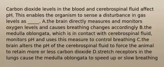 Carbon dioxide levels in the blood and cerebrospinal fluid affect pH. This enables the organism to sense a disturbance in gas levels as _____. A.the brain directly measures and monitors oxygen levels and causes breathing changes accordingly B.the medulla oblongata, which is in contact with cerebrospinal fluid, monitors pH and uses this measure to control breathing C.the brain alters the pH of the cerebrospinal fluid to force the animal to retain more or less carbon dioxide D.stretch receptors in the lungs cause the medulla oblongata to speed up or slow breathing