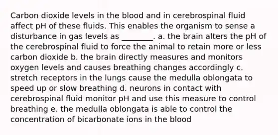 Carbon dioxide levels in the blood and in cerebrospinal fluid affect pH of these fluids. This enables the organism to sense a disturbance in gas levels as ________. a. the brain alters the pH of the cerebrospinal fluid to force the animal to retain more or less carbon dioxide b. the brain directly measures and monitors oxygen levels and causes breathing changes accordingly c. stretch receptors in the lungs cause the medulla oblongata to speed up or slow breathing d. neurons in contact with cerebrospinal fluid monitor pH and use this measure to control breathing e. the medulla oblongata is able to control the concentration of bicarbonate ions in the blood