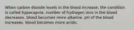 When carbon dioxide levels in the blood increase, the condition is called hypocapnia. number of hydrogen ions in the blood decreases. blood becomes more alkaline. pH of the blood increases. blood becomes more acidic.