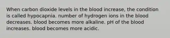 When carbon dioxide levels in the blood increase, the condition is called hypocapnia. number of hydrogen ions in the blood decreases. blood becomes more alkaline. pH of the blood increases. blood becomes more acidic.